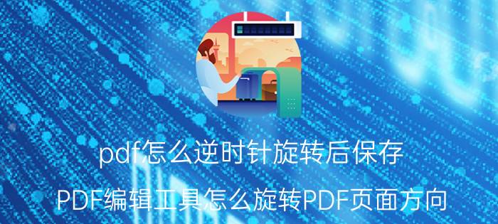 pdf怎么逆时针旋转后保存 PDF编辑工具怎么旋转PDF页面方向？